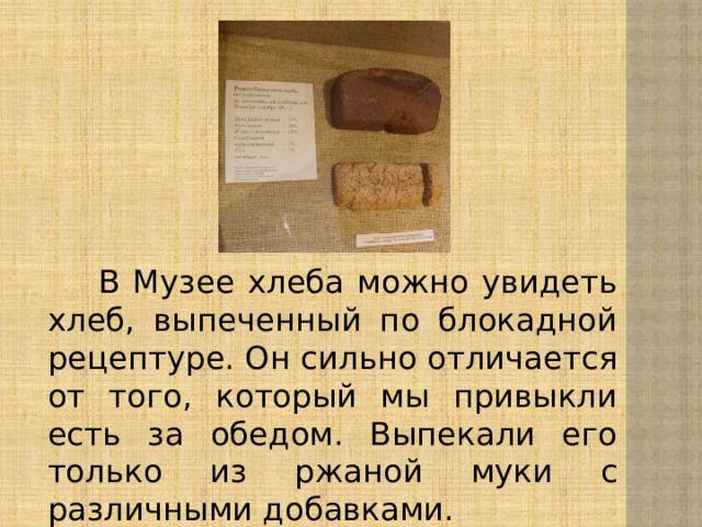 В Музее хлеба можно увидеть хлеб, выпеченный по блокадной рецептуре. Он сильно отличается от того, который мы привыкли есть за обедом. Выпекали его только из ржаной муки с различными добавками.