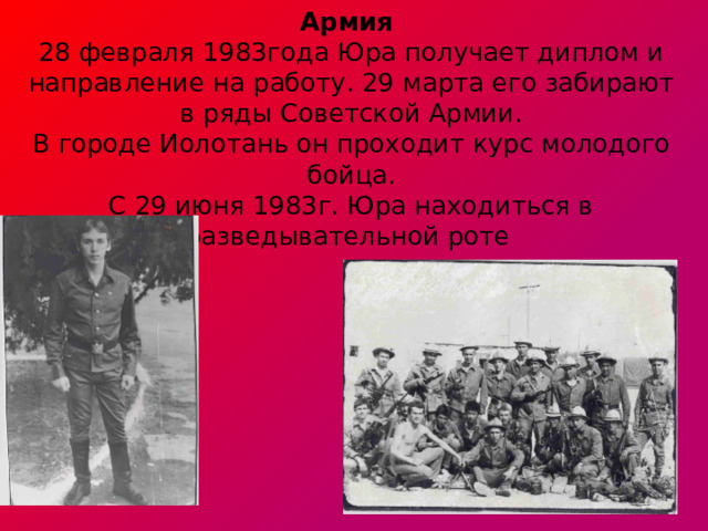 Армия  28 февраля 1983года Юра получает диплом и направление на работу. 29 марта его забирают в ряды Советской Армии.  В городе Иолотань он проходит курс молодого бойца.  С 29 июня 1983г. Юра находиться в разведывательной роте