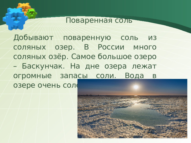 Поваренная соль Добывают поваренную соль из соляных озер. В России много соляных озёр. Самое большое озеро – Баскунчак. На дне озера лежат огромные запасы соли. Вода в озере очень солёная.