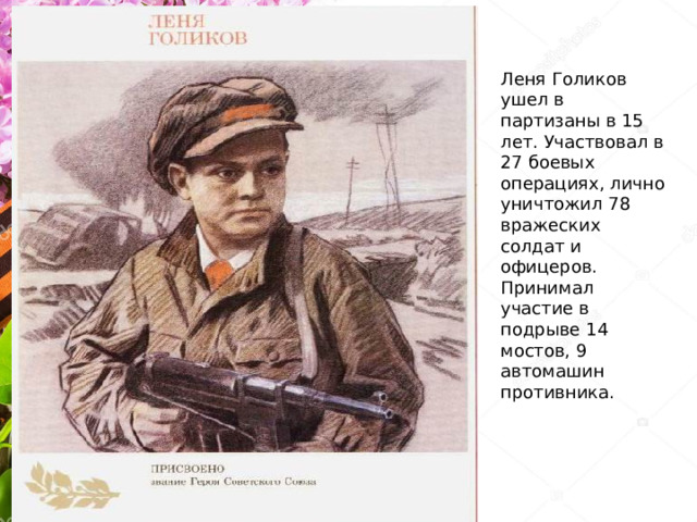 Леня Голиков ушел в партизаны в 15 лет. Участвовал в 27 боевых операциях, лично уничтожил 78 вражеских солдат и офицеров. Принимал участие в подрыве 14 мостов, 9 автомашин противника.