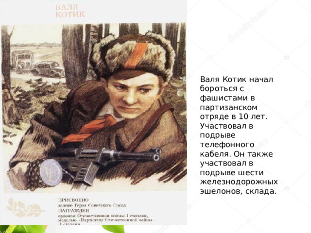 Валя Котик начал бороться с фашистами в партизанском отряде в 10 лет. Участвовал в подрыве телефонного кабеля. Он также участвовал в подрыве шести железнодорожных эшелонов, склада.