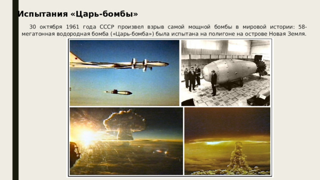 30 октября 1961 года СССР произвел взрыв самой мощной бомбы в мировой истории: 58-мегатонная водородная бомба («Царь-бомба») была испытана на полигоне на острове Новая Земля. Испытания «Царь-бомбы»