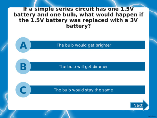If a simple series circuit has one 1.5V battery and one bulb, what would happen if the 1.5V battery was replaced with a 3V battery?   A The bulb would get brighter B The bulb will get dimmer C The bulb would stay the same Next