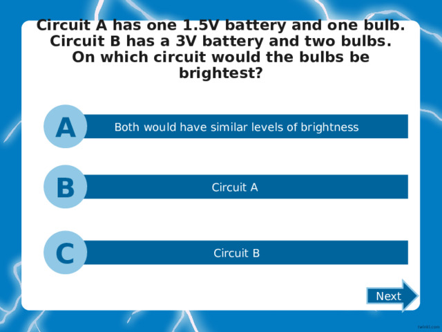 Circuit A has one 1.5V battery and one bulb.  Circuit B has a 3V battery and two bulbs.  On which circuit would the bulbs be brightest?   A Both would have similar levels of brightness B Circuit A C Circuit B Next