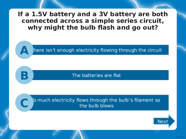 If a 1.5V battery and a 3V battery are both connected across a simple series circuit, why might the bulb flash and go out?   A There isn’t enough electricity flowing through the circuit B The batteries are flat C To much electricity flows through the bulb’s filament so the bulb blows Next