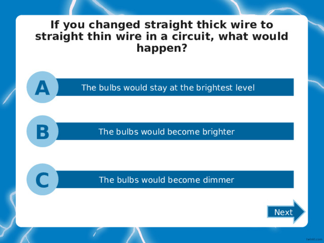 If you changed straight thick wire to straight thin wire in a circuit, what would happen?   A The bulbs would stay at the brightest level B The bulbs would become brighter C The bulbs would become dimmer Next