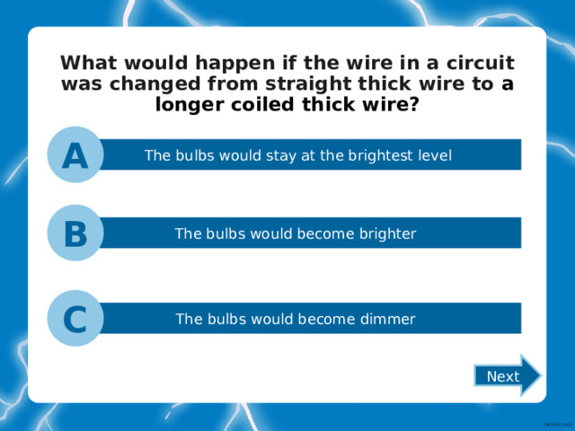 What would happen if the wire in a circuit was changed from straight thick wire to a longer coiled thick wire? A The bulbs would stay at the brightest level B The bulbs would become brighter C The bulbs would become dimmer Next