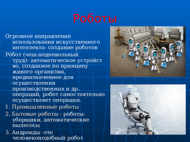 Роботы Огромное направление использования искусственного интеллекта- создание роботов Ро́бот (чеш.подневольный труд)- автоматическое устройство, созданное по принципу живого организма, предназначенное для осуществления производственных и др. операций, робот самостоятельно осуществляет операции . 1. Промышленные роботы 2. Бытовые роботы - роботы-уборщики, автоматические пылесосы 3. Андроиды -это человекоподобный робот