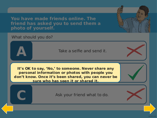 You have made friends online. The friend has asked you to send them a photo of yourself. What should you do? A Take a selfie and send it. B It’s OK to say, ‘No,’ to someone. Never share any personal information or photos with people you don’t know. Once it’s been shared, you can never be sure who has seen it or shared it.   Don’t send him anything, block him if he asks again and tell an adult.  C Ask your friend what to do.