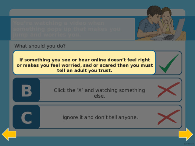 You’re watching a video when something pops up that makes you jump and worries you. What should you do? A If something you see or hear online doesn’t feel right or makes you feel worried, sad or scared then you must tell an adult you trust. Put the screen down and tell an adult you trust . B Click the ‘X’ and watching something else. C  Ignore it and don’t tell anyone.