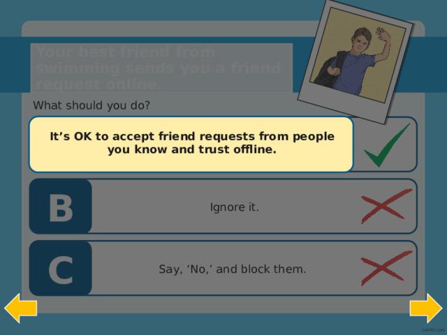 Someone you don’t know has sent you a friend request. Your best friend from swimming sends you a friend request online. What should you do?  It’s OK to accept friend requests from people you know and trust offline.   A Accept it. B Ignore it. C Say, ‘No,’ and block them.