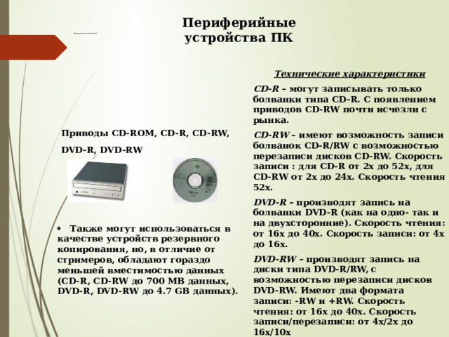 Периферийные устройства ПК Магнитооптические накопители  Технические характеристики CD-R – могут записывать только болванки типа CD-R. С появлением приводов CD-RW почти исчезли с рынка. CD-RW – имеют возможность записи болванок CD-R/RW с возможностью перезаписи дисков CD-RW. Скорость записи : для CD-R от 2х до 52х, для CD-RW от 2х до 24х. Скорость чтения 52х. DVD-R – производят запись на болванки DVD-R (как на одно- так и на двухсторонние). Скорость чтения: от 16х до 40х. Скорость записи: от 4х до 16х. DVD-RW – производят запись на диски типа DVD-R/RW, с возможностью перезаписи дисков DVD-RW. Имеют два формата записи: -RW и +RW. Скорость чтения: от 16х до 40х. Скорость записи/перезаписи: от 4х/2x до 16х/10x Приводы CD-ROM, CD-R, CD-RW, DVD-R, DVD-RW  ·    Также могут использоваться в качестве устройств резервного копирования, но, в отличие от стримеров, обладают гораздо меньшей вместимостью данных (CD-R, CD-RW до 700 MB данных, DVD-R, DVD-RW до 4.7 GB данных).