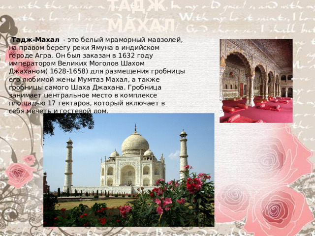 Тадж - Махал   Тадж-Махал   - это белый мраморный мавзолей, на правом берегу реки Ямуна в индийском городе Агра. Он был заказан в 1632 году императором Великих Моголов Шахом Джаханом( 1628-1658) для размещения гробницы его любимой жены Мумтаз Махал, а также гробницы самого Шаха Джахана. Гробница занимает центральное место в комплексе площадью 17 гектаров, который включает в себя мечеть и гостевой дом.