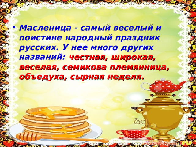 Масленица - самый веселый и поистине народный праздник русских. У нее много других названий: честная, широкая, веселая, семикова племянница, объедуха, сырная неделя.