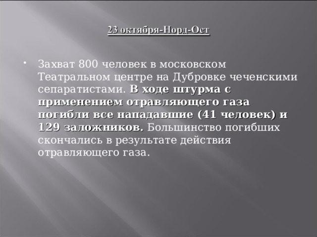 Захват 800 человек в московском Театральном центре на Дубровке чеченскими сепаратистами. В ходе штурма с применением отравляющего газа погибли все нападавшие (41 человек) и 129 заложников. Большинство погибших скончались в результате действия отравляющего газа.