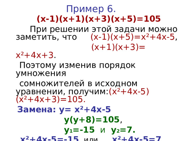 Пример 6.  (х-1)(х+1)(х+3)(х+5)=105  При решении этой задачи можно заметить, что (х-1)(х+5)=х ²+4x - 5 ,  (х+1)(х+3)= х ²+4x +3 .  Поэтому изменив порядок умножения  сомножителей в исходном уравнении, получим: ( х ²+4x - 5 )( х ²+4x +3)=105.  Замена: у= х ²+4x - 5   у(у+8)=105 ,  у 1 =-15 и у 2 =7.   х ²+4x - 5 =-15  или х ²+4x - 5 =7   (корней нет) х 1 =-6 ; х 2 =2
