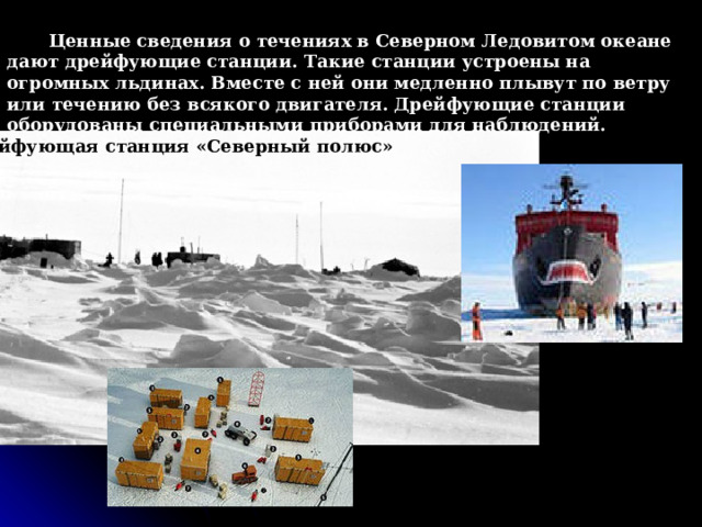 Ценные сведения о течениях в Северном Ледовитом океане дают дрейфующие станции. Такие станции устроены на огромных льдинах. Вместе с ней они медленно плывут по ветру или течению без всякого двигателя. Дрейфующие станции оборудованы специальными приборами для наблюдений. Дрейфующая станция «Северный полюс»