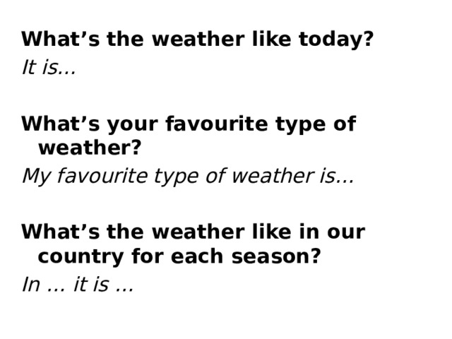 What’s the weather like today? It is… What’s your favourite type of weather? My favourite type of weather is… What’s the weather like in our country for each season? In … it is …