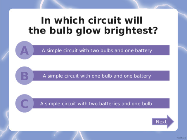 In which circuit will  the bulb glow brightest? A A simple circuit with two bulbs and one battery B A simple circuit with one bulb and one battery C A simple circuit with two batteries and one bulb Next