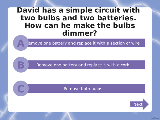 David has a simple circuit with  two bulbs and two batteries.  How can he make the bulbs dimmer? A Remove one battery and replace it with a section of wire B Remove one battery and replace it with a cork C Remove both bulbs Next