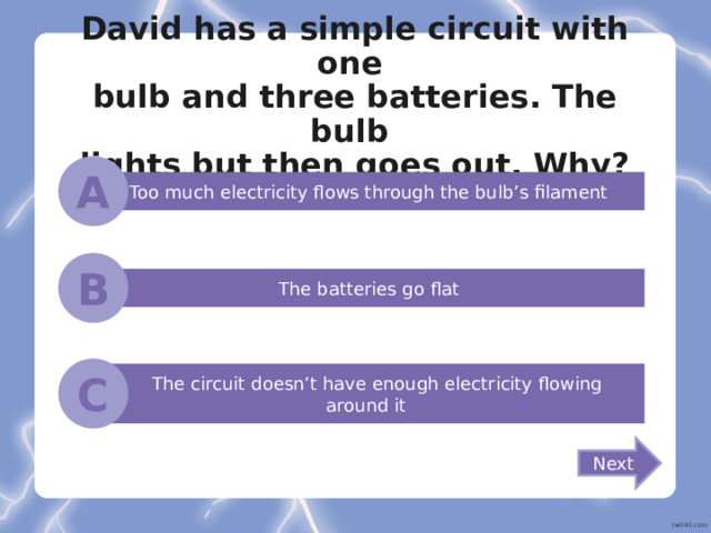 David has a simple circuit with one  bulb and three batteries. The bulb  lights but then goes out. Why? A Too much electricity flows through the bulb’s filament B The batteries go flat C  The circuit doesn’t have enough electricity flowing around it Next