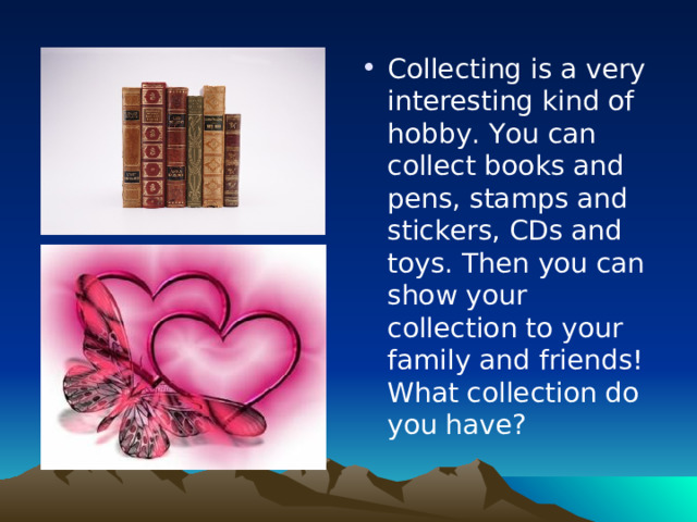 Collecting is a very interesting kind of hobby. You can collect books and pens, stamps and stickers, CDs and toys. Then you can show your collection to your family and friends! What collection do you have?