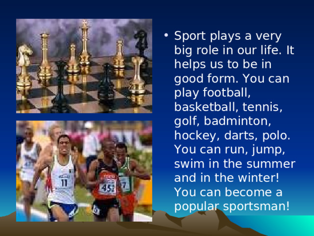 Sport plays a very big role in our life. It helps us to be in good form. You can play football, basketball, tennis, golf, badminton, hockey, darts, polo. You can run, jump, swim in the summer and in the winter! You can become a popular sportsman!
