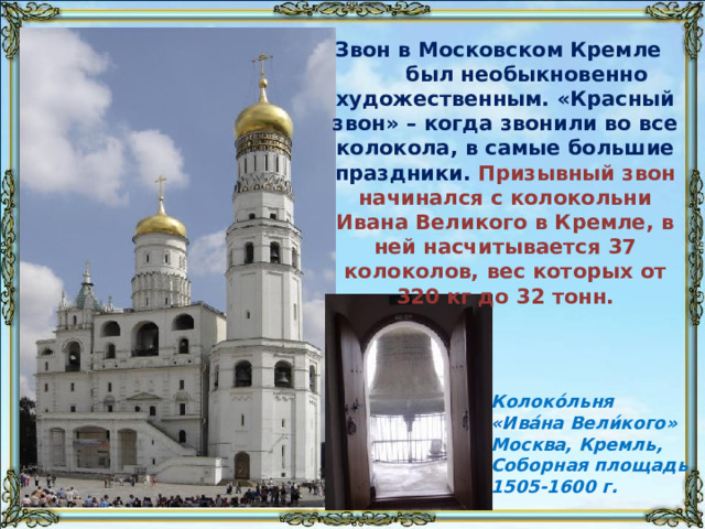 Звон в Московском Кремле был необыкновенно художественным. «Красный звон» – когда звонили во все колокола, в самые большие праздники. Призывный звон начинался с колокольни Ивана Великого в Кремле, в ней насчитывается 37 колоколов, вес которых от 320 кг до 32 тонн. Колоко́льня «Ива́на Вели́кого» Москва, Кремль, Соборная площадь 1505-1600 г.
