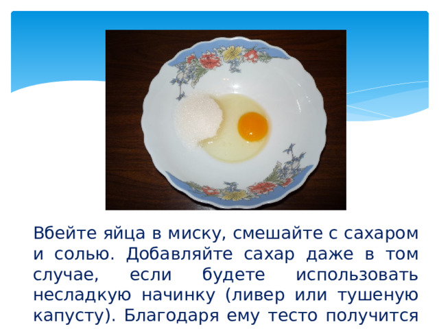 Вбейте яйца в миску, смешайте с сахаром и солью. Добавляйте сахар даже в том случае, если будете использовать несладкую начинку (ливер или тушеную капусту). Благодаря ему тесто получится вкуснее.