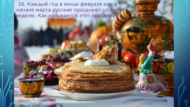 16. Каждый год в конце февраля или в начале марта русские празднуют целую неделю. Как называется этот праздник?