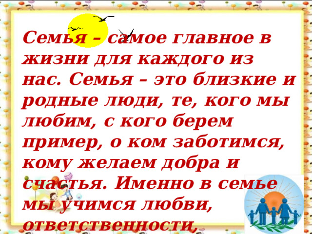 Семья – самое главное в жизни для каждого из нас. Семья – это близкие и родные люди, те, кого мы любим, с кого берем пример, о ком заботимся, кому желаем добра и счастья. Именно в семье мы учимся любви, ответственности,   заботе и уважению.