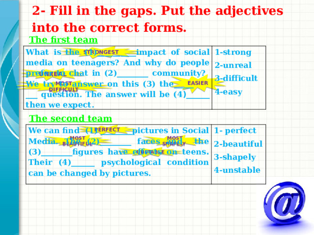 2- Fill in the gaps. Put the adjectives into the correct forms.   The first team STRONGEST What is the (1)__________impact of social media on teenagers? And why do people prefer to chat in (2)________ community? We try to answer on this (3) the_____ ___ question. The answer will be (4 )______ then we expect. 1-strong 2-unreal 3-difficult 4-easy UNREAL EASIER MOST DIFFICULT  The second team We can find (1) ________pictures in Social Media. The (2)________ faces and the (3)________figures have effects on teens . Their (4)______ psychological condition can be changed by pictures. 1- perfect 2-beautiful 3-shapely 4-unstable PERFECT MOST BEAUTIFUL  MOST SHAPELY UNSTABLE Какие способности приобретут слушатели по завершении обучения? Коротко опишите каждую цель и полезность данной презентации для слушателей.