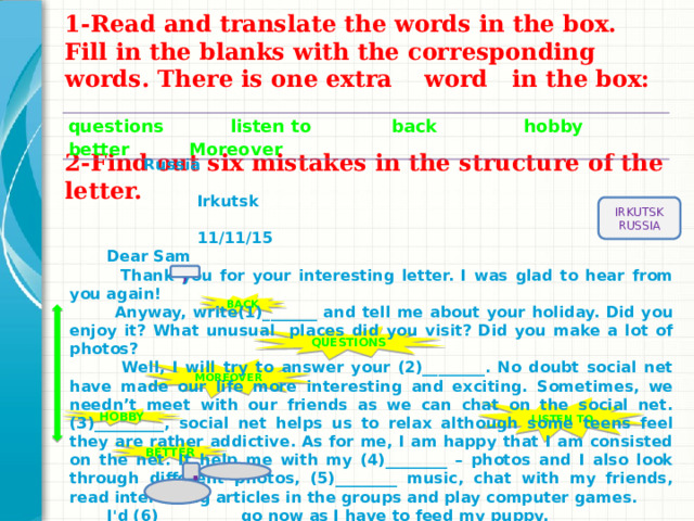 1-Read and translate the words in the box. Fill in the blanks with the corresponding words. There is one extra word in the box:    2-Find out six mistakes in the structure of the letter.   questions listen to back hobby better Moreover  Russia  Irkutsk  11/11/15  Dear Sam  Thank you for your interesting letter. I was glad to hear from you again!  Anyway, write(1)_______ and tell me about your holiday. Did you enjoy it? What unusual places did you visit? Did you make a lot of photos?  Well, I will try to answer your (2)________. No doubt social net have made our life more interesting and exciting. Sometimes, we needn’t meet with our friends as we can chat on the social net. (3)_________, social net helps us to relax although some teens feel they are rather addictive. As for me, I am happy that I am consisted on the net. It help me with my (4)________ – photos and I also look through different photos, (5)________ music, chat with my friends, read interesting articles in the groups and play computer games.  I'd (6)__________ go now as I have to feed my puppy.  All the best with love  Artem Sokolov. IRKUTSK RUSSIA , BACK QUESTIONS MOREOVER LISTEN  TO HOBBY BETTER ,