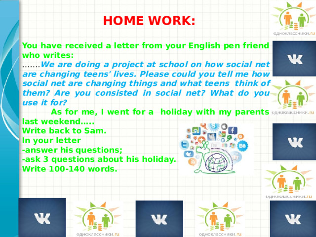 HOME WORK:  You have received a letter from your English pen friend who writes: …… . We are doing a project at school on how social net are changing teens' lives. Please could you tell me how social net are changing things and what teens think of them? Are you consisted in social net? What do you use it for?  As for me, I went for a holiday with my parents last weekend….. Write back to Sam. In your letter -answer his questions; -ask 3 questions about his holiday. Write 100-140 words. Добавьте пример или смоделированную ситуацию для обсуждения и применения полученных знаний.