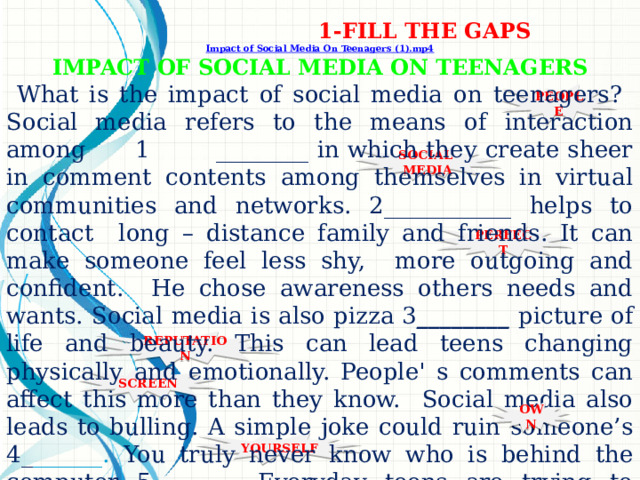 1-FILL THE GAPS Impact of Social Media On Teenagers (1).mp4 IMPACT OF SOCIAL MEDIA ON TEENAGERS  What is the impact of social media on teenagers? Social media refers to the means of interaction among 1 ________ in which they create sheer in comment contents among themselves in virtual communities and networks. 2___________ helps to contact long – distance family and friends. It can make someone feel less shy, more outgoing and confident. He chose awareness others needs and wants. Social media is also pizza 3 ________ picture of life and beauty. This can lead teens changing physically and emotionally. People' s comments can affect this more than they know. Social media also leads to bulling. A simple joke could ruin someone’s 4_ ______. You truly never know who is behind the computer 5_______. Everyday teens are trying to leave the real world and come into the cyber world with their 6_______ picture of perfection. So ask 7________what social media is. The emm….. PEOPLE SOCIAL MEDIA PERFECT REPUTATION SCREEN OWN YOURSELF 1