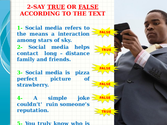 2-SAY TRUE OR FALSE ACCORDING TO THE TEXT   1- Social media refers to the means a interaction among stars of sky. 2- Social media helps contact long – distance family and friends. 3- Social media is pizza perfect picture of strawberry. 4- A simple joke couldn’t' ruin someone’s reputation. 5- You truly know who is behind the computer screen. 6- Social Media can lead teens to change physically and emotionally.    FALSE TRUE FALSE Добавьте слайды в раздел по каждой теме, включая слайды с таблицами, диаграммами и изображениями. Образцы макетов таблицы, диаграммы, изображения и видео см. в следующем разделе. FALSE FALSE TRUE 1