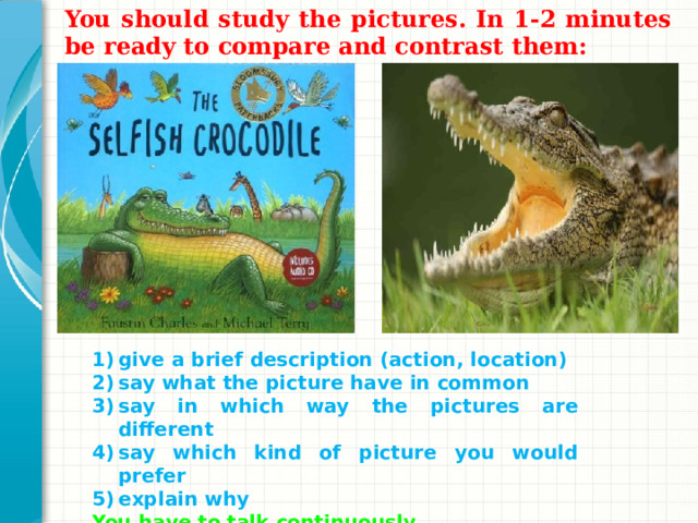 You should study the pictures. In 1-2 minutes be ready to compare and contrast them:  give a brief description (action, location) say what the picture have in common say in which way the pictures are different say which kind of picture you would prefer explain why You have to talk continuously. Добавьте слайды в раздел по каждой теме, включая слайды с таблицами, диаграммами и изображениями. Образцы макетов таблицы, диаграммы, изображения и видео см. в следующем разделе.