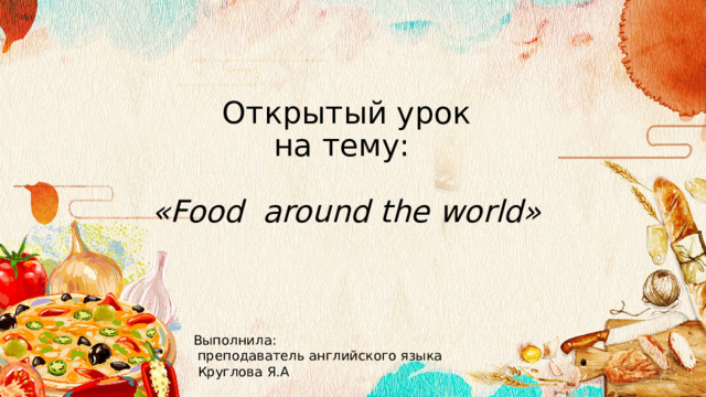 Открытый урок  на тему:   « Food around the world» Выполнила:  преподаватель английского языка  Круглова Я.А