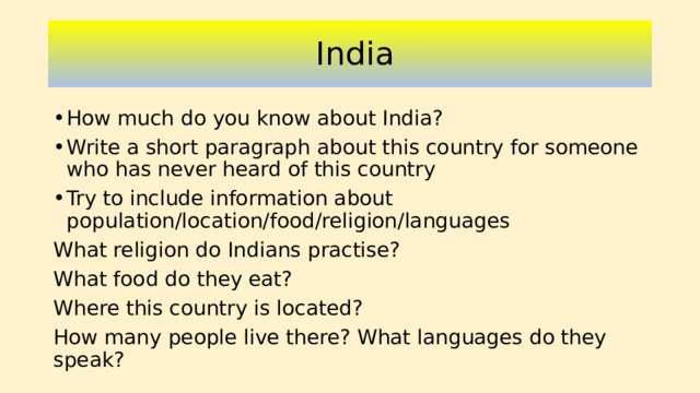 India How much do you know about India? Write a short paragraph about this country for someone who has never heard of this country Try to include information about population/location/food/religion/languages What religion do Indians practise? What food do they eat? Where this country is located? How many people live there? What languages do they speak?