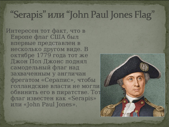 Интересен тот факт, что в Европе флаг США был впервые представлен в несколько другом виде. В октябре 1779 года тот же Джон Пол Джонс поднял самодельный флаг над захваченным у англичан фрегатом «Серапис», чтобы голландские власти не могли обвинить его в пиратстве. Тот флаг известен как «Serapis» или «John Paul Jones».