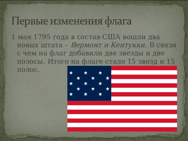 1 мая 1795 года в состав США вошли два новых штата –  Вермонт и Кентукки . В связи с чем на флаг добавили две звезды и две полосы. Итого на флаге стало 15 звезд и 15 полос.