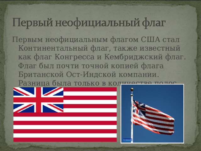 Первым неофициальным флагом США стал Континентальный флаг, также известный как флаг Конгресса и Кембриджский флаг. Флаг был почти точной копией флага Британской Ост-Индской компании. Разница была только в количестве полос.