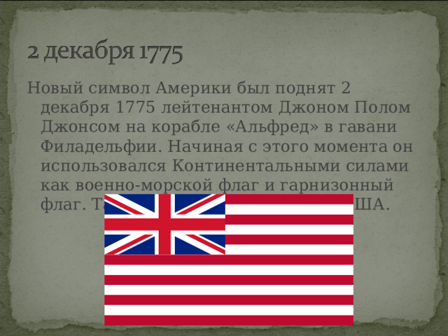 Новый символ Америки был поднят 2 декабря 1775 лейтенантом Джоном Полом Джонсом на корабле «Альфред» в гавани Филадельфии. Начиная с этого момента он использовался Континентальными силами как военно-морской флаг и гарнизонный флаг. Так началась история флага США.