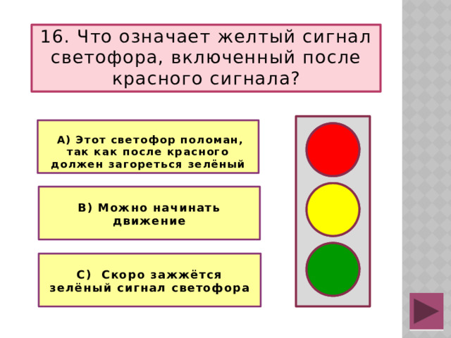 16. Что означает желтый сигнал светофора, включенный после красного сигнала?   А) Этот светофор поломан, так как после красного должен загореться зелёный   В) Можно начинать движение  С) Скоро зажжётся зелёный сигнал светофора
