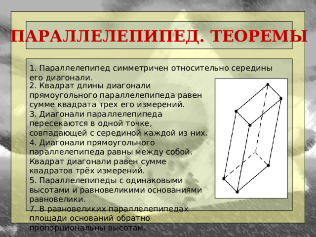 ПАРАЛЛЕЛЕПИПЕД. ТЕОРЕМЫ 1. Параллелепипед симметричен относительно середины его диагонали. 2. Квадрат длины диагонали прямоугольного параллелепипеда равен сумме квадрата трех его измерений. 3. Диагонали параллелепипеда пересекаются в одной точке, совпадающей с серединой каждой из них. 4. Диагонали прямоугольного параллелепипеда равны между собой. Квадрат диагонали равен сумме квадратов трёх измерений. 5. Параллелепипеды с одинаковыми высотами и равновеликими основаниями равновелики. 7. В равновеликих параллелепипедах площади оснований обратно пропорциональны высотам.