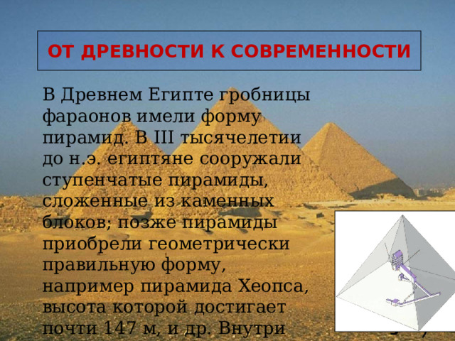 ОТ ДРЕВНОСТИ К СОВРЕМЕННОСТИ В Древнем Египте гробницы фараонов имели форму пирамид. В III тысячелетии до н.э. египтяне сооружали ступенчатые пирамиды, сложенные из каменных блоков; позже пирамиды приобрели геометрически правильную форму, например пирамида Хеопса, высота которой достигает почти 147 м, и др. Внутри пирамид находились погребальные склепы и коридоры .