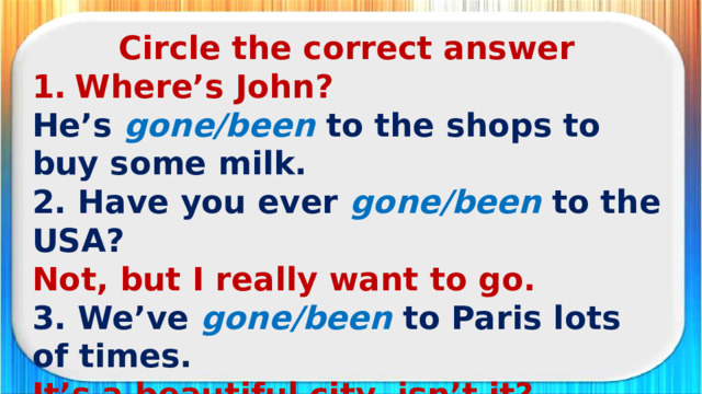Circle the correct answer Where’s John? He’s  gone/been  to the shops to buy some milk. 2. Have you ever gone/been to the USA? Not, but I really want to go. 3. We’ve gone/been  to Paris lots of times. It’s a beautiful city, isn’t it? 4. Carl has gone/been  to bed. What? Already? It’s only nine o’clock.