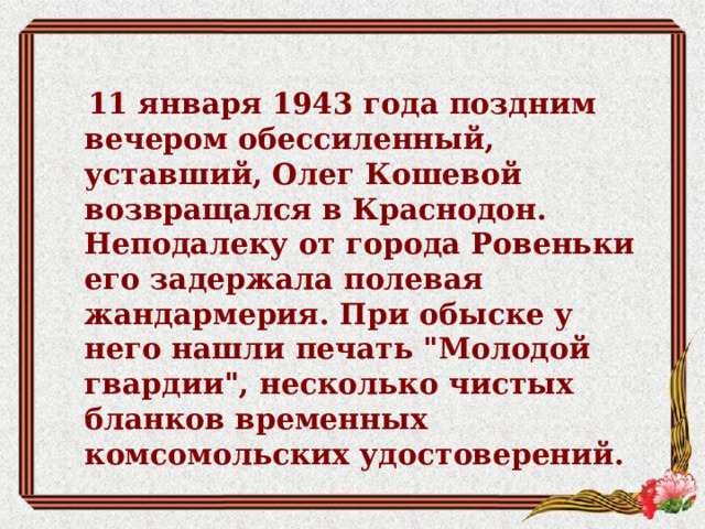 11 января 1943 года поздним вечером обессиленный, уставший, Олег Кошевой возвращался в Краснодон. Неподалеку от города Ровеньки его задержала полевая жандармерия. При обыске у него нашли печать 