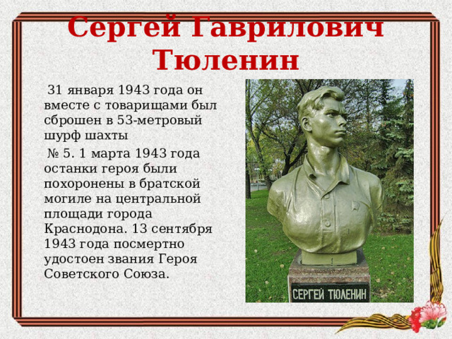 Сергей Гаврилович Тюленин  31 января 1943 года он вместе с товарищами был сброшен в 53-метровый шурф шахты № 5. 1 марта 1943 года останки героя были похоронены в братской могиле на центральной площади города Краснодона. 13 сентября 1943 года посмертно удостоен звания Героя Советского Союза.