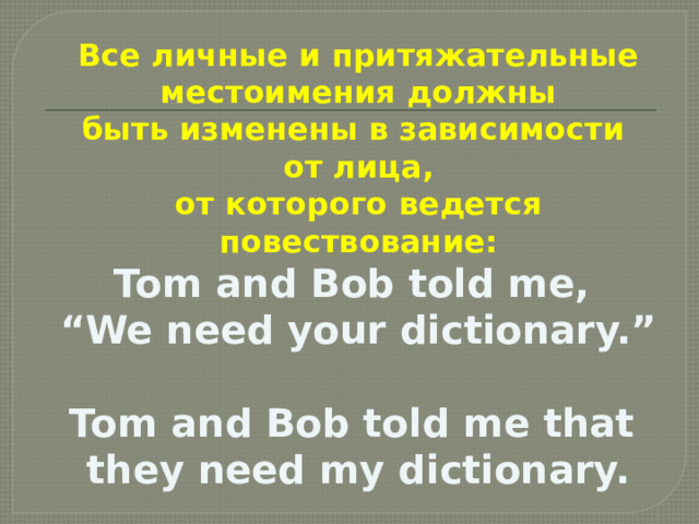 Все личные и притяжательные  местоимения должны быть изменены в зависимости от лица,  от которого ведется повествование: Tom and Bob told me, “ We need your dictionary.”  Tom and Bob told me that they need my dictionary.